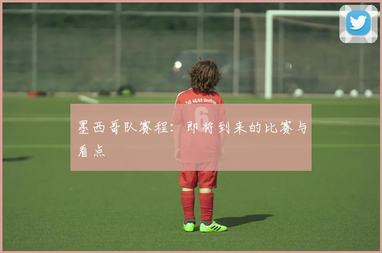 墨西哥队赛程:即将到来的比赛与看点