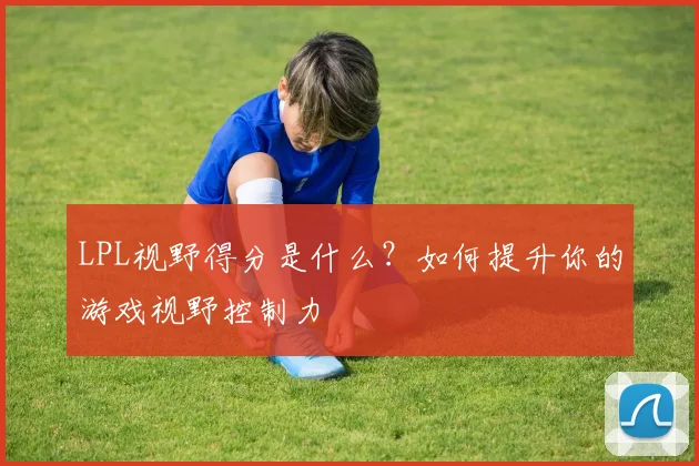 LPL视野得分是什么？如何提升你的游戏视野控制力