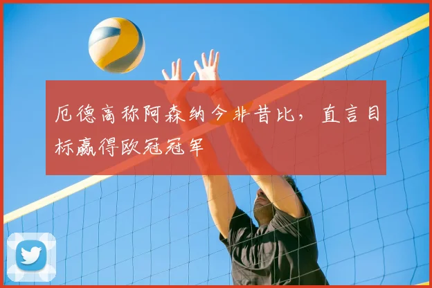 厄德高称阿森纳今非昔比,直言目标赢得欧冠冠军