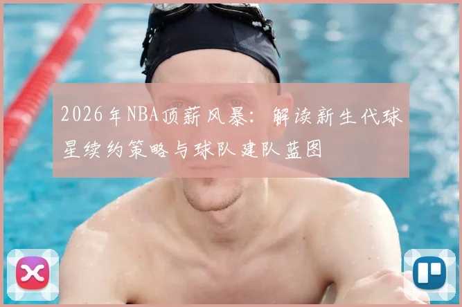 2026年NBA顶薪风暴：解读新生代球星续约策略与球队建队蓝图