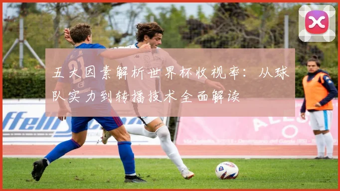 五大因素解析世界杯收视率：从球队实力到转播技术全面解读