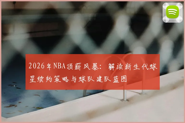 2026年NBA顶薪风暴：解读新生代球星续约策略与球队建队蓝图