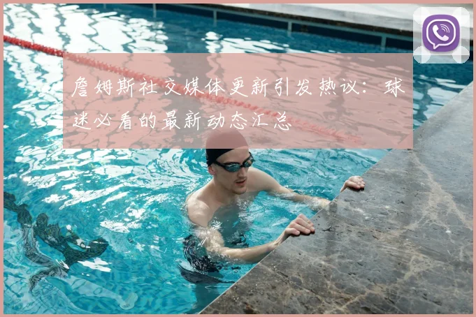 詹姆斯社交媒体更新引发热议:球迷必看的最新动态汇总