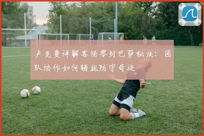 卢克曼详解客场零封巴萨秘诀：团队协作如何铸就防守奇迹
