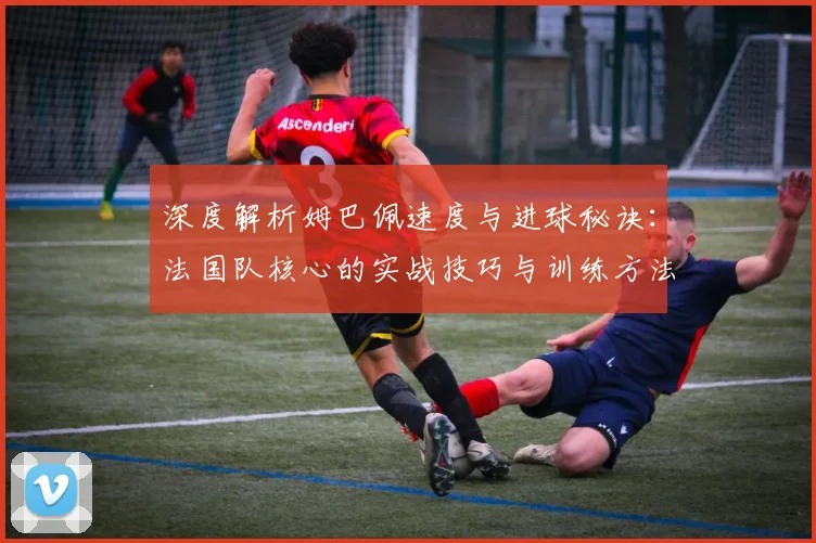 深度解析姆巴佩速度与进球秘诀:法国队核心的实战技巧与训练方法