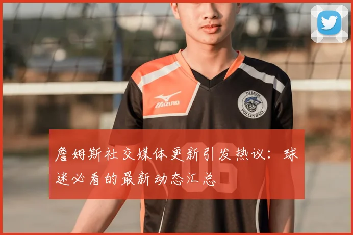 詹姆斯社交媒体更新引发热议：球迷必看的最新动态汇总