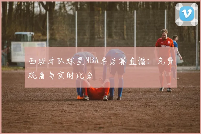 西班牙队球星NBA季后赛直播:免费观看与实时比分