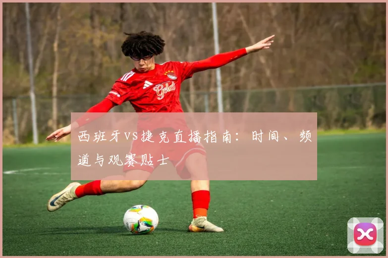西班牙vs捷克直播指南:时间、频道与观赛贴士