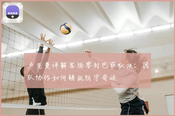 卢克曼详解客场零封巴萨秘诀：团队协作如何铸就防守奇迹