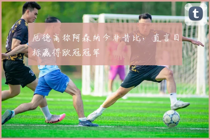 厄德高称阿森纳今非昔比,直言目标赢得欧冠冠军