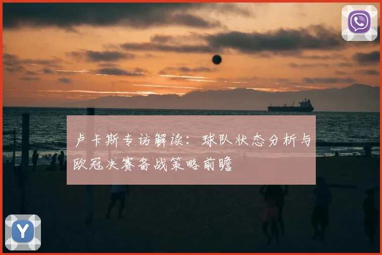 卢卡斯专访解读：球队状态分析与欧冠决赛备战策略前瞻